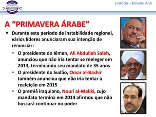 História – Terceiro Ano
A “PRIMAVERA ÁRABE”
 Durante este período de instabilidade regional,
vários líderes anunciaram sua intenção de
renunciar:
• O presidente do Iêmen, Ali Abdullah Saleh,
anunciou que não iria tentar se reeleger em
2013, terminando seu mandato de 35 anos
• O presidente do Sudão, Omar al-Bashir
também anunciou que não iria tentar a
reeleição em 2015
• O premiê iraquiano, Nouri al-Maliki, cujo
mandato termina em 2014 afirmou que não
buscará continuar no poder
 