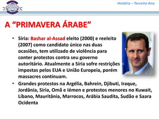 História – Terceiro Ano
A “PRIMAVERA ÁRABE”
• Síria: Bashar al-Assad eleito (2000) e reeleito
(2007) como candidato único nas duas
ocasiões, tem utilizado de violência para
conter protestos contra seu governo
autoritário. Atualmente a Síria sofre restrições
impostas pelos EUA e União Europeia, porém
massacres continuam.
• Grandes protestos na Argélia, Bahrein, Djibuti, Iraque,
Jordânia, Síria, Omã e Iémen e protestos menores no Kuwait,
Líbano, Mauritânia, Marrocos, Arábia Saudita, Sudão e Saara
Ocidenta
 