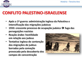 História – Terceiro Ano
CONFLITO PALESTINO-ISRAELENSE
• Após a 1ª guerra: administração inglesa da Palestina e
intensificação das migrações judaicas
• 1933: crescente processo de ocupação judaica  fuga das
perseguições nazistas
• Reação árabe: hostilidade
em relação aos judeus
• Tentativa inglesa de contenção
das migrações de judeus
barradas pela comoção
provocada pela descoberta dos
campos de concentração
 