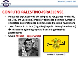 História – Terceiro Ano
CONFLITO PALESTINO-ISRAELENSE
• Palestinos expulsos: vida em campos de refugiados no Líbano,
na Síria, em Gaza e na Jordânia = formação de um movimento
em defesa da constituição de um Estado Palestino muçulmano
• 1964: formação da OLP (Organização pela Libertação Palestina)
 Ação: formação de grupos radicais e organizações
guerrilheiras
• Grupo Al Fatah – Yasser Arafat
Bandeiras do Al Fatah
 