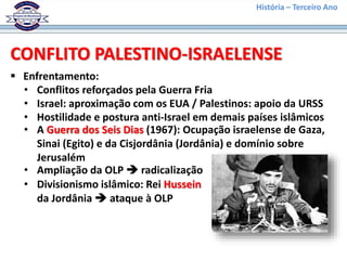 História – Terceiro Ano
 Enfrentamento:
CONFLITO PALESTINO-ISRAELENSE
• Conflitos reforçados pela Guerra Fria
• Israel: aproximação com os EUA / Palestinos: apoio da URSS
• Hostilidade e postura anti-Israel em demais países islâmicos
• A Guerra dos Seis Dias (1967): Ocupação israelense de Gaza,
Sinai (Egito) e da Cisjordânia (Jordânia) e domínio sobre
Jerusalém
• Ampliação da OLP  radicalização
• Divisionismo islâmico: Rei Hussein
da Jordânia  ataque à OLP
 