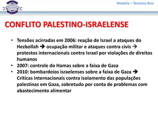 História – Terceiro Ano




CONFLITO PALESTINO-ISRAELENSE
 • Tensões acirradas em 2006: reação de Israel a ataques do
   Hezbollah  ocupação militar e ataques contra civis 
   protestos internacionais contra Israel por violações de direitos
   humanos
 • 2007: controle do Hamas sobre a faixa de Gaza
 • 2010: bombardeios israelenses sobre a faixa de Gaza 
   Críticas internacionais contra isolamento das populações
   palestinas em Gaza, sobretudo por conta de problemas com
   abastecimento alimentar
 