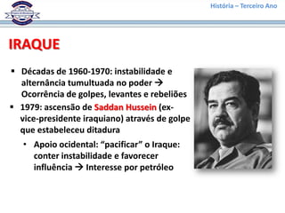 História – Terceiro Ano




IRAQUE
 Décadas de 1960-1970: instabilidade e
  alternância tumultuada no poder 
  Ocorrência de golpes, levantes e rebeliões
 1979: ascensão de Saddan Hussein (ex-
  vice-presidente iraquiano) através de golpe
  que estabeleceu ditadura
   • Apoio ocidental: “pacificar” o Iraque:
     conter instabilidade e favorecer
     influência  Interesse por petróleo
 