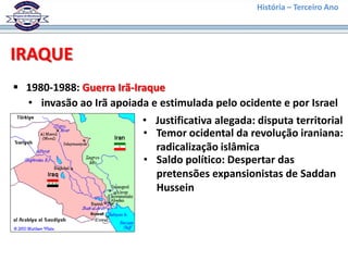 História – Terceiro Ano




IRAQUE
 1980-1988: Guerra Irã-Iraque
  • invasão ao Irã apoiada e estimulada pelo ocidente e por Israel
                          • Justificativa alegada: disputa territorial
                          • Temor ocidental da revolução iraniana:
                            radicalização islâmica
                          • Saldo político: Despertar das
                            pretensões expansionistas de Saddan
                            Hussein
 