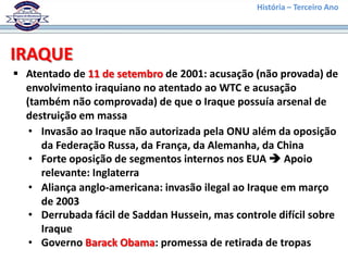 História – Terceiro Ano




IRAQUE
 Atentado de 11 de setembro de 2001: acusação (não provada) de
  envolvimento iraquiano no atentado ao WTC e acusação
  (também não comprovada) de que o Iraque possuía arsenal de
  destruição em massa
   • Invasão ao Iraque não autorizada pela ONU além da oposição
     da Federação Russa, da França, da Alemanha, da China
   • Forte oposição de segmentos internos nos EUA  Apoio
     relevante: Inglaterra
   • Aliança anglo-americana: invasão ilegal ao Iraque em março
     de 2003
   • Derrubada fácil de Saddan Hussein, mas controle difícil sobre
     Iraque
   • Governo Barack Obama: promessa de retirada de tropas
 