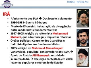 História – Terceiro Ano




IRÃ
 • Afastamento dos EUA  Opção pelo isolamento
 • 1980-1988- Guerra Irã-Iraque
 • Morte de Khomeini: instauração de divergências
   entre moderados e fundamentalistas
 • 1997-2005: eleição do reformista Mohammad
   Khatami, que não conseguiu implantar reformas
 • Órgãos políticos: Conselho dos Guardiões e
   Judiciário ligados aos fundamentalistas
 • 2005: eleição de Mahmoud Ahmadinejad:
   Carismático, populista, conservador e anti-EUA 
   Apoio do Aiatolá Ali Khamenei: autoridade
   suprema do Irã  Reeleição contestada em 2009:
   levantes populares e repressão do Estado
 