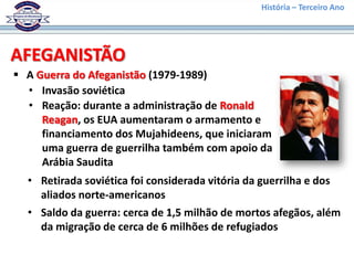 História – Terceiro Ano




AFEGANISTÃO
 A Guerra do Afeganistão (1979-1989)
  • Invasão soviética
  • Reação: durante a administração de Ronald
     Reagan, os EUA aumentaram o armamento e
     financiamento dos Mujahideens, que iniciaram
     uma guerra de guerrilha também com apoio da
     Arábia Saudita
  • Retirada soviética foi considerada vitória da guerrilha e dos
    aliados norte-americanos
  • Saldo da guerra: cerca de 1,5 milhão de mortos afegãos, além
    da migração de cerca de 6 milhões de refugiados
 