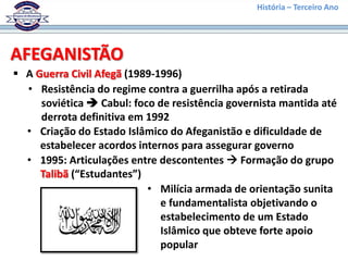 História – Terceiro Ano




AFEGANISTÃO
 A Guerra Civil Afegã (1989-1996)
  • Resistência do regime contra a guerrilha após a retirada
     soviética  Cabul: foco de resistência governista mantida até
     derrota definitiva em 1992
  • Criação do Estado Islâmico do Afeganistão e dificuldade de
     estabelecer acordos internos para assegurar governo
  • 1995: Articulações entre descontentes  Formação do grupo
     Talibã (“Estudantes”)
                           • Milícia armada de orientação sunita
                              e fundamentalista objetivando o
                              estabelecimento de um Estado
                              Islâmico que obteve forte apoio
                              popular
 