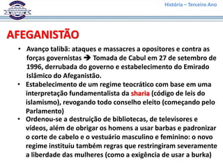 História – Terceiro Ano




AFEGANISTÃO
 • Avanço talibã: ataques e massacres a opositores e contra as
   forças governistas  Tomada de Cabul em 27 de setembro de
   1996, derrubada do governo e estabelecimento do Emirado
   Islâmico do Afeganistão.
 • Estabelecimento de um regime teocrático com base em uma
   interpretação fundamentalista da sharia (código de leis do
   islamismo), revogando todo conselho eleito (começando pelo
   Parlamento)
 • Ordenou-se a destruição de bibliotecas, de televisores e
   vídeos, além de obrigar os homens a usar barbas e padronizar
   o corte de cabelo e o vestuário masculino e feminino: o novo
   regime instituiu também regras que restringiram severamente
   a liberdade das mulheres (como a exigência de usar a burka)
 