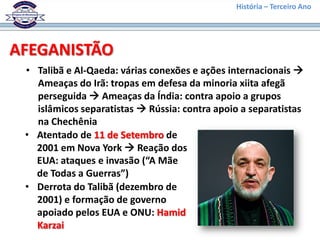 História – Terceiro Ano




AFEGANISTÃO
 • Talibã e Al-Qaeda: várias conexões e ações internacionais 
   Ameaças do Irã: tropas em defesa da minoria xiita afegã
   perseguida  Ameaças da Índia: contra apoio a grupos
   islâmicos separatistas  Rússia: contra apoio a separatistas
   na Chechênia
 • Atentado de 11 de Setembro de
   2001 em Nova York  Reação dos
   EUA: ataques e invasão (“A Mãe
   de Todas a Guerras”)
 • Derrota do Talibã (dezembro de
   2001) e formação de governo
   apoiado pelos EUA e ONU: Hamid
   Karzai
 
