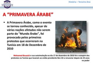 História – Terceiro Ano




A “PRIMAVERA ÁRABE”
 A Primavera Árabe, como o evento
  se tornou conhecido, apesar de
  várias nações afetadas não serem
  parte do "Mundo Árabe", foi
  provocado pelos primeiros
  protestos que ocorreram na
  Tunísia em 18 de Dezembro de
  2010

        Mohamed Bouazizi e sua autoimolação no dia 17 de dezembro de 2010 foi o estopim dos
     protestos na Tunísia que levaram ao então presidente Ben Ali a renunciar depois de 23 anos
                                                                                      no poder
 