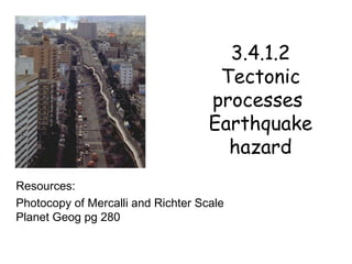 3.4.1.2 Tectonic processes  Earthquake hazard Resources: Photocopy of Mercalli and Richter Scale Planet Geog pg 280 