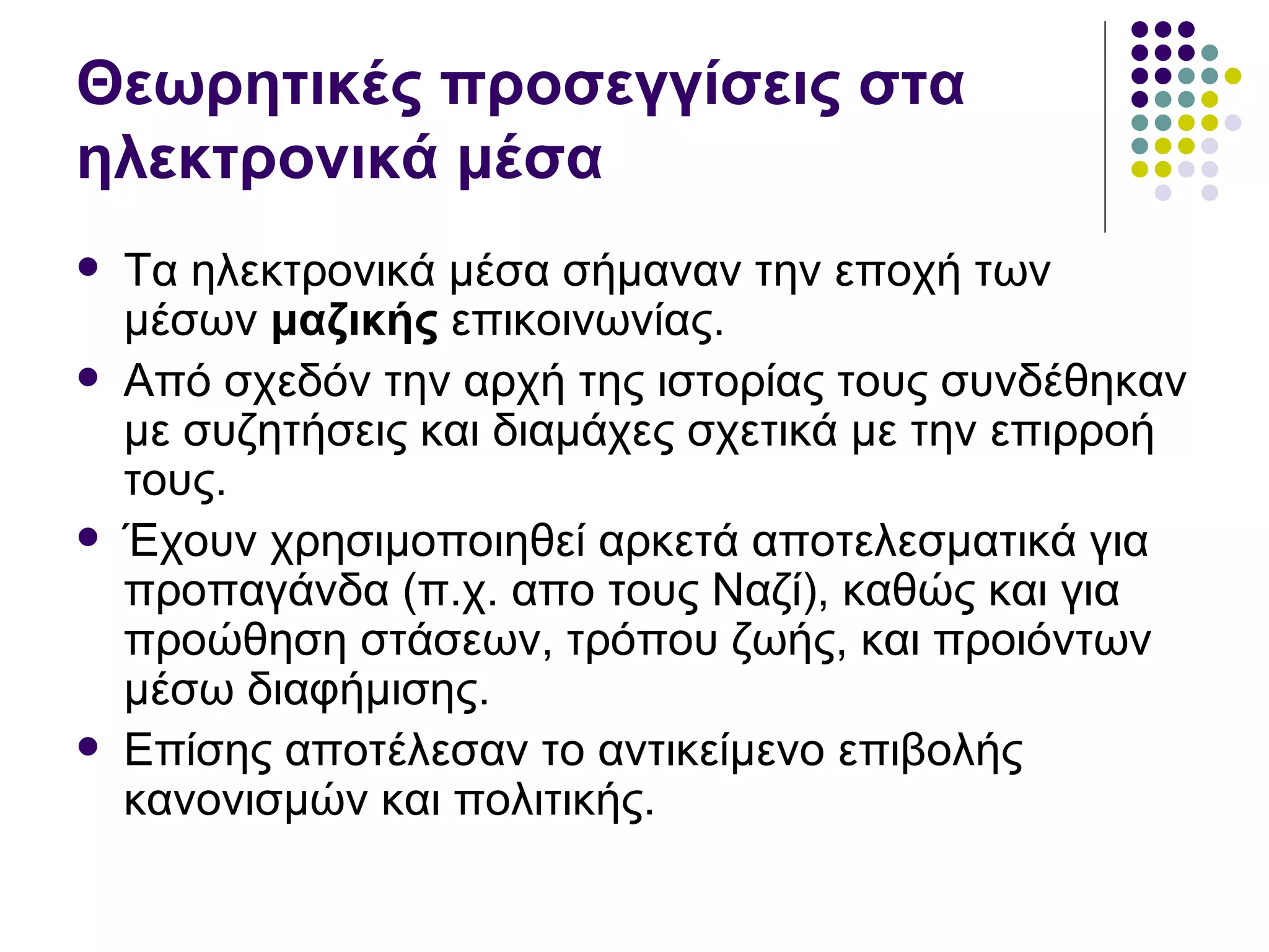 Θεωρητικές προσεγγίσεις στα ηλεκτρονικά μέσα  Τα ηλεκτρονικά μέσα σήμαναν την εποχή των μέσων  μαζικής  επικοινωνίας . Από σχεδόν την αρχή της ιστορίας τους συνδέθηκαν με συζητήσεις και διαμάχες σχετικά με την επιρροή τους.  Έχουν χρησιμοποιηθεί αρκετά αποτελεσματικά για προπαγάνδα (π.χ. απο τους Ναζί), καθώς και για προώθηση στάσεων, τρόπου ζωής, και προιόντων μέσω διαφήμισης.  Επίσης αποτέλεσαν το αντικείμενο επιβολής κανονισμών και πολιτικής.  
