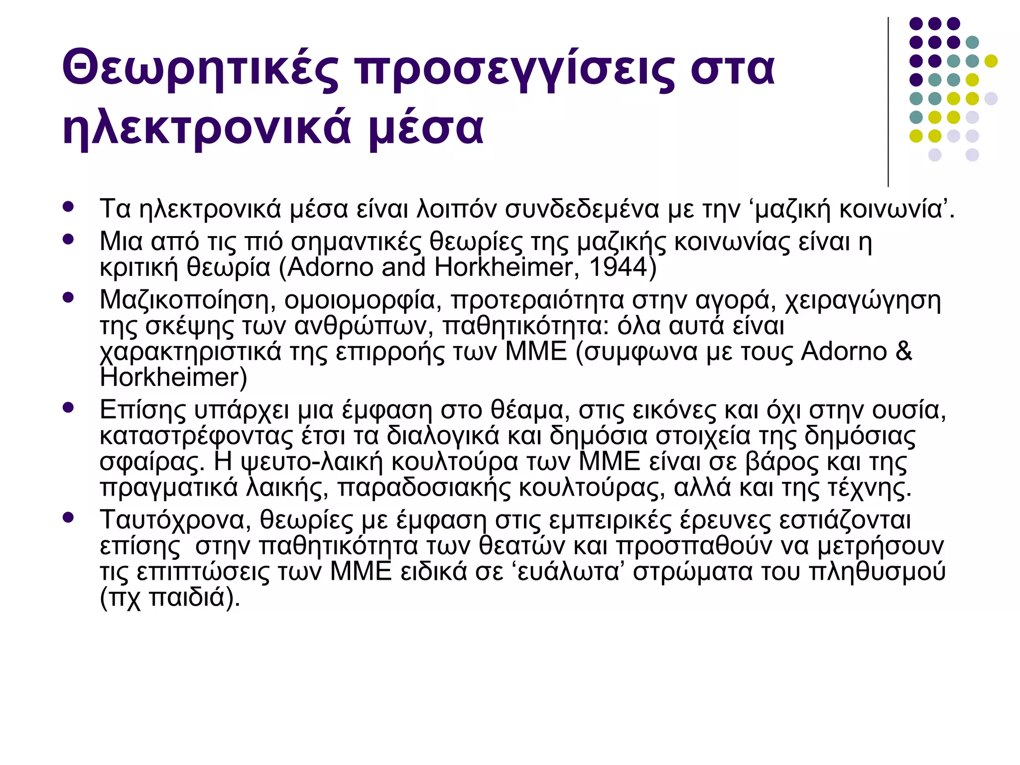 Θεωρητικές προσεγγίσεις στα ηλεκτρονικά μέσα Τα ηλεκτρονικά μέσα είναι λοιπόν συνδεδεμένα με την ‘μαζική κοινωνία’ .  Μια από τις πιό σημαντικές θεωρίες της μαζικής κοινωνίας είναι η κριτική θεωρία  (Adorno and Horkheimer, 1944) Μαζικοποίηση, ομοιομορφία, προτεραιότητα στην αγορά, χειραγώγηση της σκέψης των ανθρώπων, παθητικότητα: όλα αυτά είναι χαρακτηριστικά της επιρροής των ΜΜΕ (συμφωνα με τους  Adorno & Horkheimer)   E πίσης υπάρχει μια έμφαση στο θέαμα, στις εικόνες και όχι στην ουσία, καταστρέφοντας έτσι τα διαλογικά και δημόσια στοιχεία της δημόσιας σφαίρας. Η ψευτο-λαική κουλτούρα των ΜΜΕ είναι σε βάρος και της πραγματικά λαικής, παραδοσιακής κουλτούρας, αλλά και της τέχνης.  Ταυτόχρονα, θεωρίες με έμφαση στις εμπειρικές έρευνες εστιάζονται επίσης  στην παθητικότητα των θεατών και προσπαθούν να μετρήσουν τις επιπτώσεις των ΜΜΕ ειδικά σε ‘ευάλωτα’ στρώματα του πληθυσμού (πχ παιδιά). 