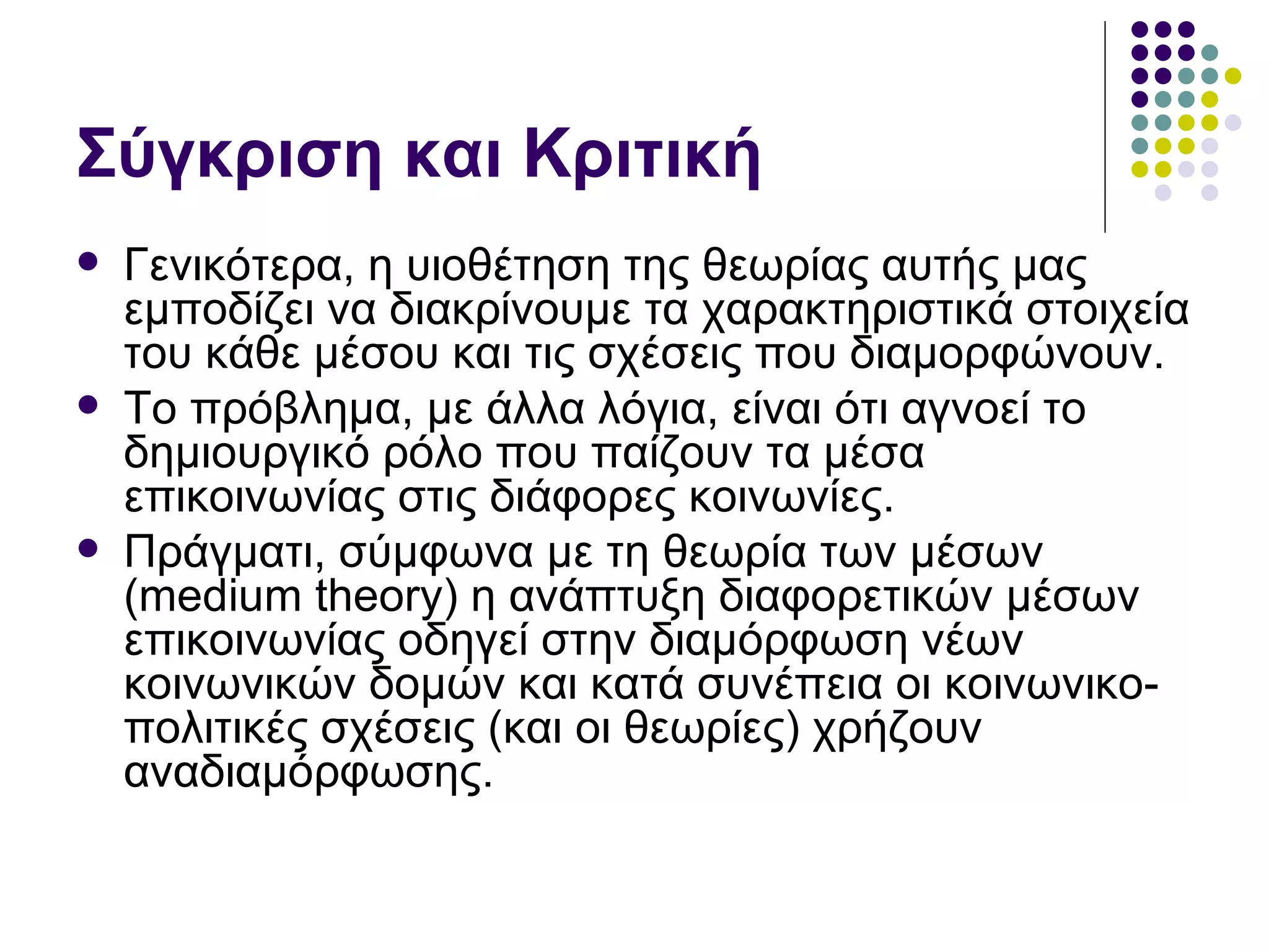 Σύγκριση και Κριτική Γενικότερα, η υιοθέτηση της θεωρίας αυτής μας εμποδίζει να διακρίνουμε τα χαρακτηριστικά στοιχεία του κάθε μέσου και τις σχέσεις που διαμορφώνουν. Το πρόβλημα, με άλλα λόγια, είναι ότι αγνοεί το δημιουργικό ρόλο που παίζουν τα μέσα επικοινωνίας στις διάφορες κοινωνίες.  Πράγματι, σύμφωνα με τη θεωρία των μέσων ( medium theory)  η ανάπτυξη διαφορετικών μέσων επικοινωνίας οδηγεί στην διαμόρφωση νέων κοινωνικών δομών και κατά συνέπεια οι κοινωνικο-πολιτικές σχέσεις (και οι θεωρίες) χρήζουν αναδιαμόρφωσης.  