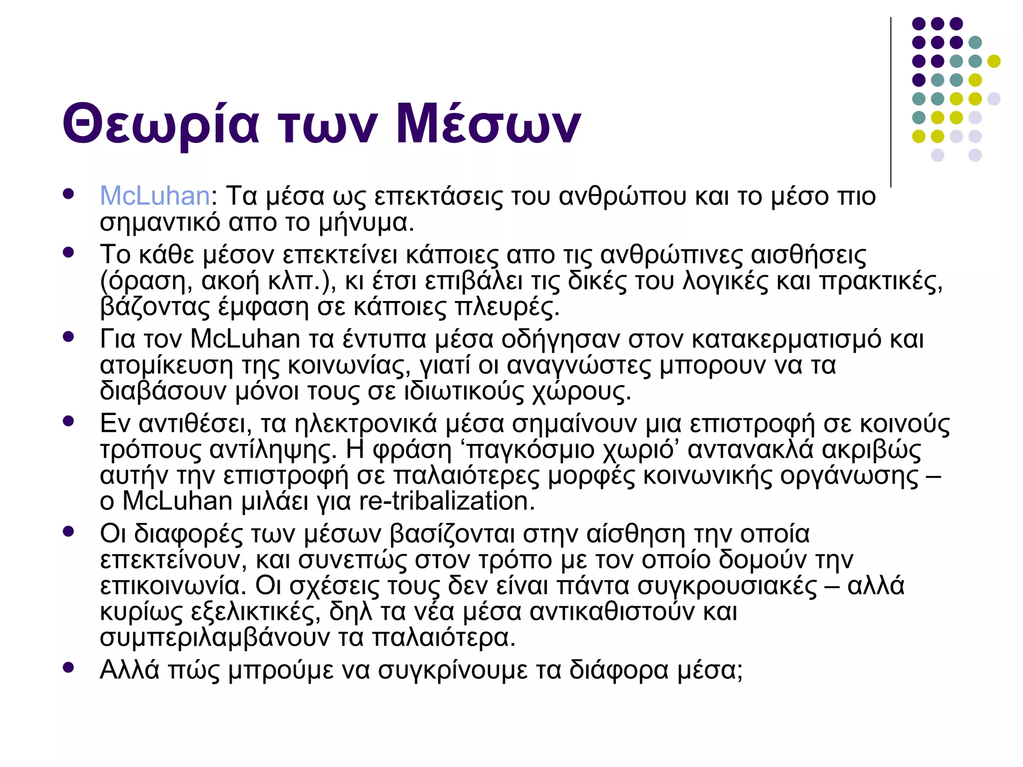 Θεωρία των Μέσων McLuhan :  Τα μέσα ως επεκτάσεις του ανθρώπου και το μέσο πιο σημαντικό απο το μήνυμα. Το κάθε μέσον επεκτείνει κάποιες απο τις ανθρώπινες αισθήσεις (όραση, ακοή κλπ.), κι έτσι επιβάλει τις δικές του λογικές και πρακτικές, βάζοντας έμφαση σε κάποιες πλευρές. Για τον  McLuhan  τα έντυπα μέσα οδήγησαν στον κατακερματισμό και ατομίκευση της κοινωνίας, γιατί οι αναγνώστες μπορουν να τα διαβάσουν μόνοι τους σε ιδιωτικούς χώρους.  Εν αντιθέσει, τα ηλεκτρονικά μέσα σημαίνουν μια επιστροφή σε κοινούς τρόπους αντίληψης. Η φράση ‘παγκόσμιο χωριό’ αντανακλά ακριβώς αυτήν την επιστροφή σε παλαιότερες μορφές κοινωνικής οργάνωσης – ο  McLuhan  μιλάει για  re-tribalization . Οι διαφορές των μέσων βασίζονται στην αίσθηση την οποία επεκτείνουν, και συνεπώς στον τρόπο με τον οποίο δομούν την επικοινωνία. Οι σχέσεις τους δεν είναι πάντα συγκρουσιακές  –  αλλά κυρίως εξελικτικές, δηλ τα νέα μέσα αντικαθιστούν και συμπεριλαμβάνουν τα παλαιότερα.  Αλλά πώς μπρούμε να συγκρίνουμε τα διάφορα μέσα;  