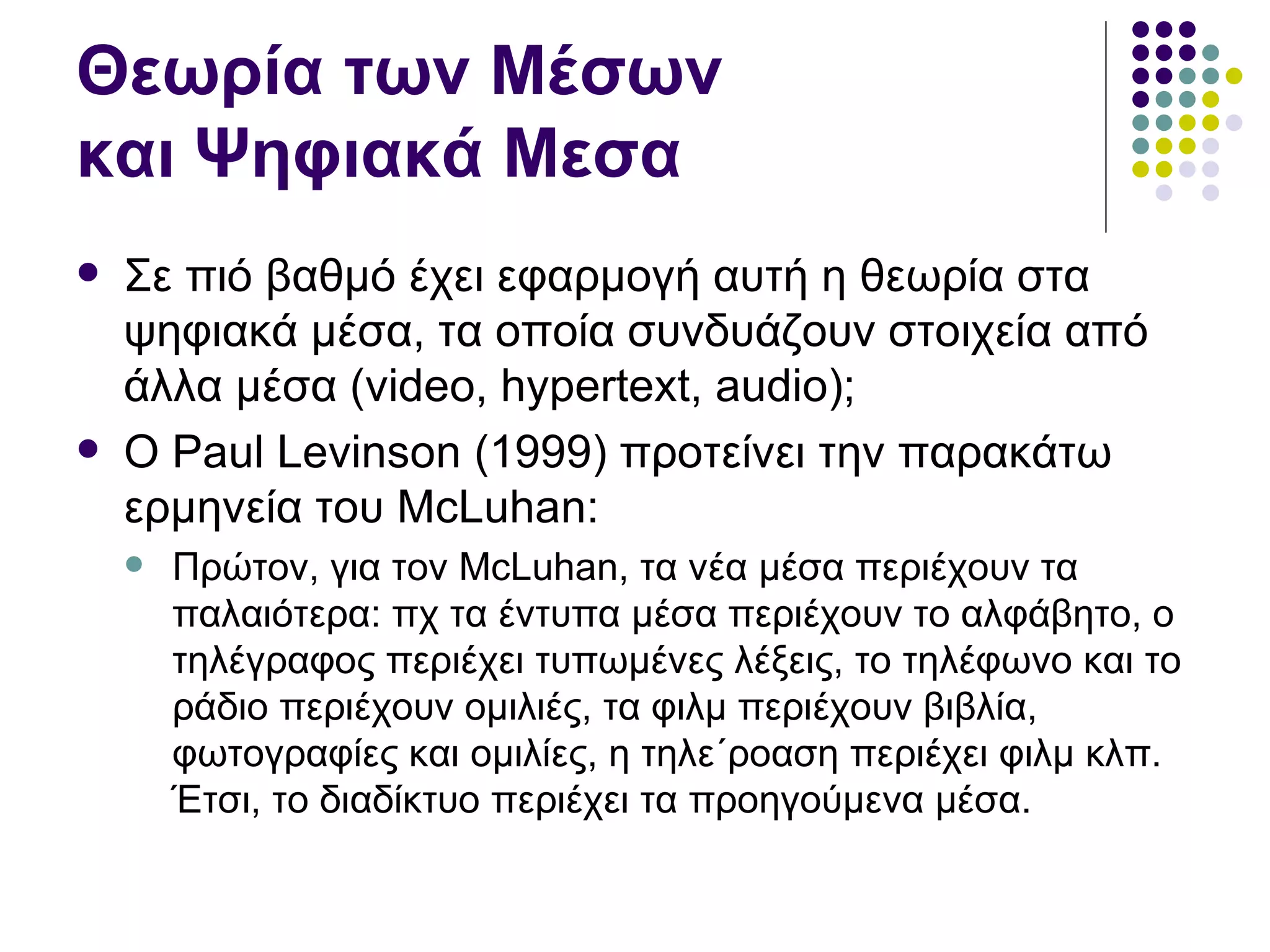 Θεωρία των Μέσων  και Ψηφιακά Μεσα Σε πιό βαθμό έχει εφαρμογή αυτή η θεωρία στα ψηφιακά μέσα, τα οποία συνδυάζουν στοιχεία από άλλα μέσα ( video ,  hypertext, audio );  Ο  Paul Levinson (1999)  προτείνει την παρακάτω ερμηνεία του  McLuhan: Πρώτον, για τον  McLuhan,  τα νέα μέσα περιέχουν τα παλαιότερα: πχ τα έντυπα μέσα περιέχουν το αλφάβητο, ο τηλέγραφος περιέχει τυπωμένες λέξεις, το τηλέφωνο και το ράδιο περιέχουν ομιλιές, τα φιλμ περιέχουν βιβλία, φωτογραφίες και ομιλίες, η τηλε΄ροαση περιέχει φιλμ κλπ. Έτσι, το διαδίκτυο περιέχει τα προηγούμενα μέσα.  