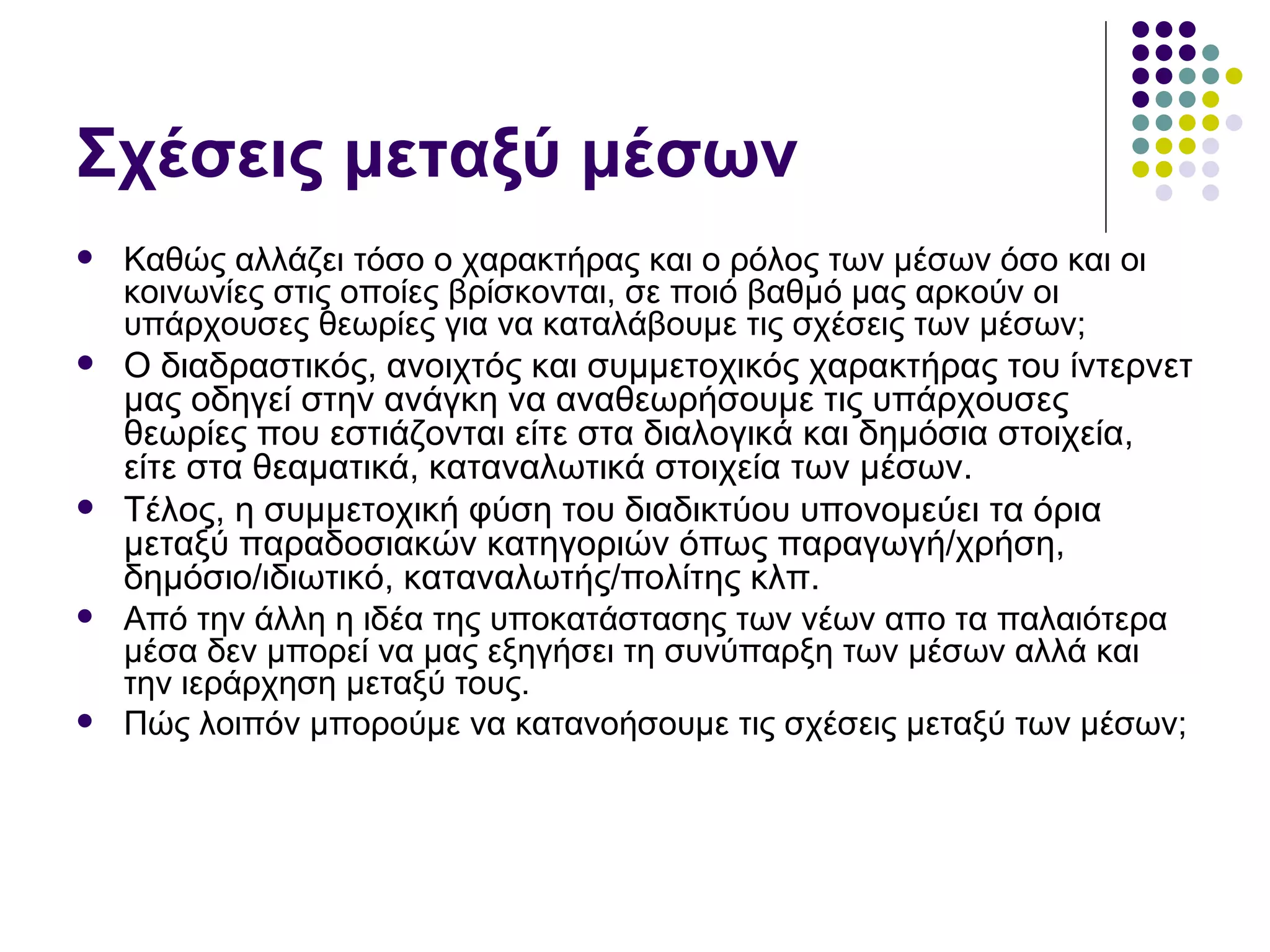Σχέσεις μεταξύ μέσων Καθώς αλλάζει τόσο ο χαρακτήρας και ο ρόλος των μέσων όσο και οι κοινωνίες στις οποίες βρίσκονται, σε ποιό βαθμό μας αρκούν οι υπάρχουσες θεωρίες για να καταλάβουμε τις σχέσεις των μέσων; Ο διαδραστικός, ανοιχτός και συμμετοχικός χαρακτήρας του ίντερνετ μας οδηγεί στην ανάγκη να αναθεωρήσουμε τις υπάρχουσες θεωρίες που εστιάζονται είτε στα διαλογικά και δημόσια στοιχεία, είτε στα θεαματικά, καταναλωτικά στοιχεία των μέσων.  Τέλος, η συμμετοχική φύση του διαδικτύου υπονομεύει τα όρια μεταξύ παραδοσιακών κατηγοριών όπως παραγωγή/χρήση, δημόσιο/ιδιωτικό, καταναλωτής/πολίτης κλπ.  Από την άλλη η ιδέα της υποκατάστασης των νέων απο τα παλαιότερα μέσα δεν μπορεί να μας εξηγήσει τη συνύπαρξη των μέσων αλλά και την ιεράρχηση μεταξύ τους.  Πώς λοιπόν μπορούμε να κατανοήσουμε τις σχέσεις μεταξύ των μέσων;  
