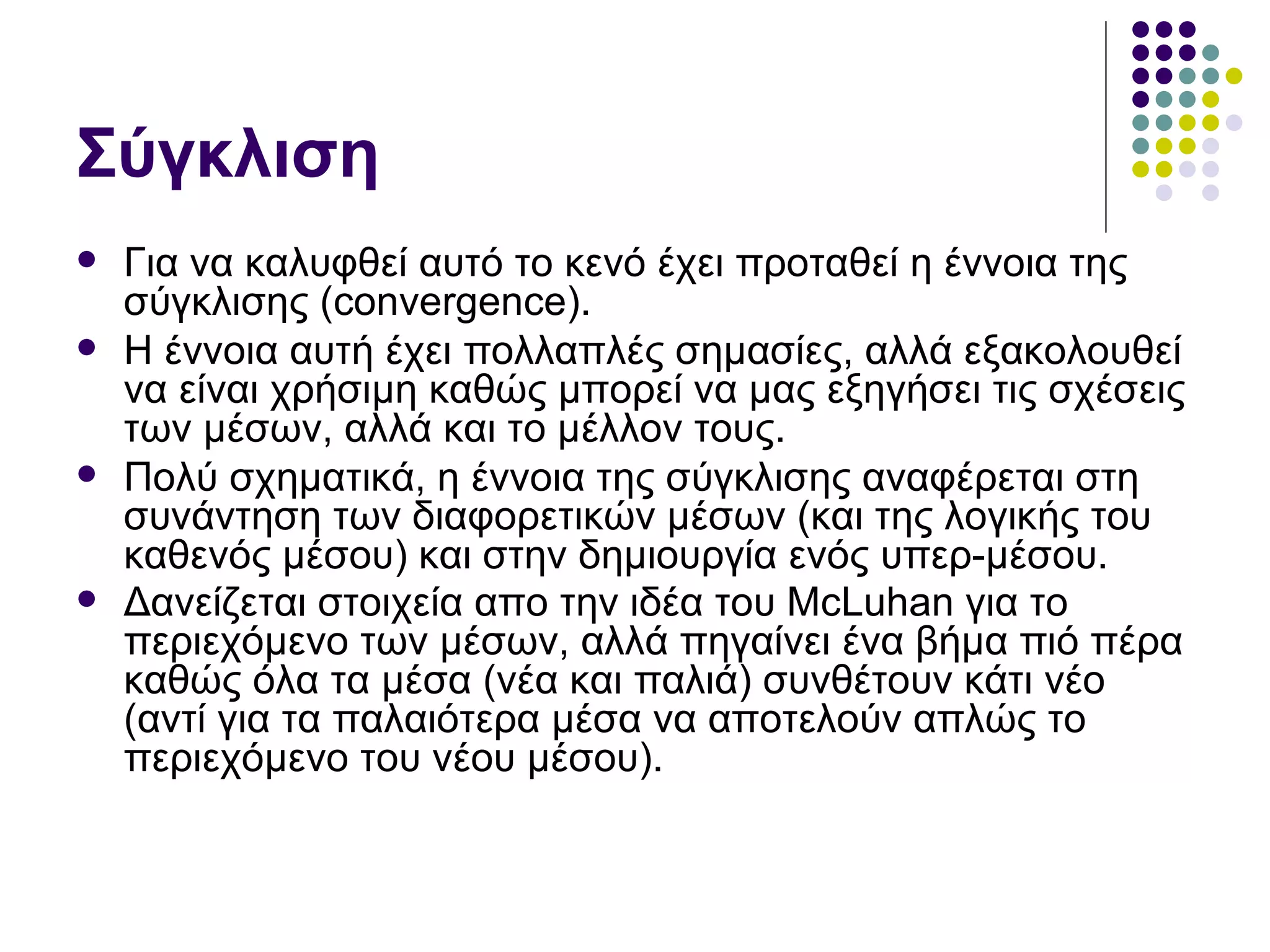 Σύγκλιση Για να καλυφθεί αυτό το κενό έχει προταθεί η έννοια της σύγκλισης ( convergence) .  Η έννοια αυτή έχει πολλαπλές σημασίες, αλλά εξακολουθεί να είναι χρήσιμη καθώς μπορεί να μας εξηγήσει τις σχέσεις των μέσων, αλλά και το μέλλον τους. Πολύ σχηματικά, η έννοια της σύγκλισης αναφέρεται στη συνάντηση των διαφορετικών μέσων (και της λογικής του καθενός μέσου) και στην δημιουργία ενός υπερ-μέσου. Δανείζεται στοιχεία απο την ιδέα του  McLuhan  για το περιεχόμενο των μέσων, αλλά πηγαίνει ένα βήμα πιό πέρα καθώς όλα τα μέσα (νέα και παλιά) συνθέτουν κάτι νέο (αντί για τα παλαιότερα μέσα να αποτελούν απλώς το περιεχόμενο του νέου μέσου).   