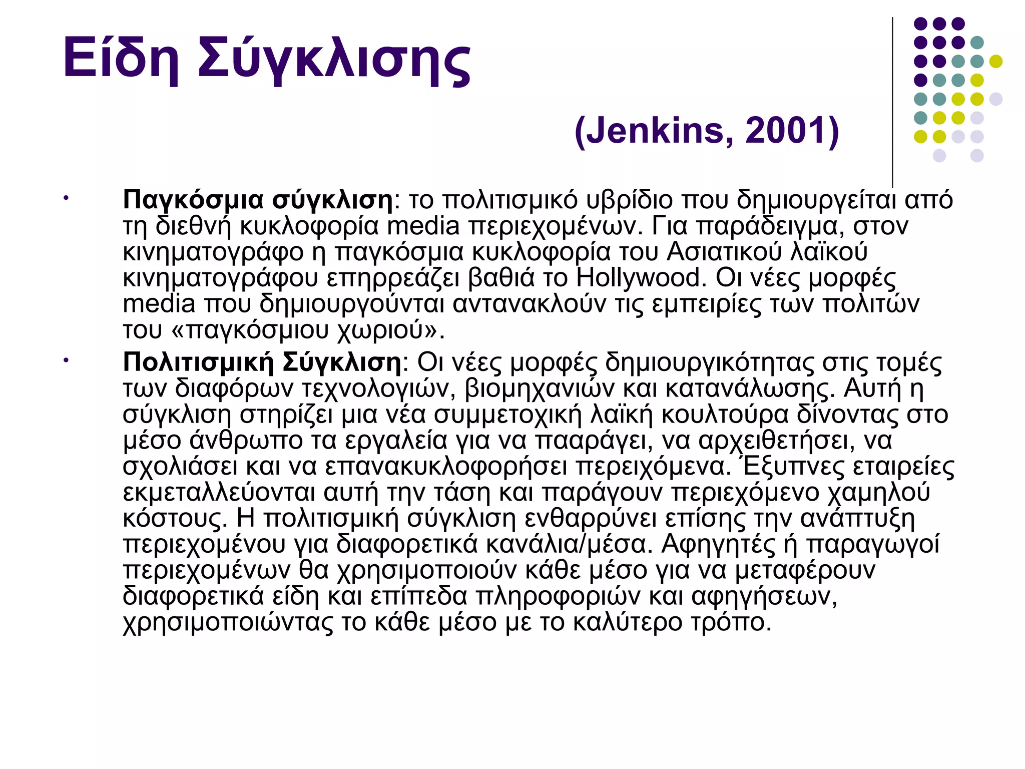 Είδη Σύγκλισης  ( Jenkins, 2001) Παγκόσμια σύγκλιση :  το πολιτισμικό υβρίδιο που δημιουργείται από τη διεθνή κυκλοφορία  media  περιεχομένων. Για παράδειγμα, στον κινηματογράφο η παγκόσμια κυκλοφορία του Ασιατικού λαϊκού κινηματογράφου επηρρεάζει βαθιά το  Hollywood.  Οι νέες μορφές  media  που δημιουργούνται αντανακλούν τις εμπειρίες των πολιτών του «παγκόσμιου χωριού». Πολιτισμική Σύγκλιση : Οι νέες μορφές δημιουργικότητας στις τομές των διαφόρων τεχνολογιών, βιομηχανιών και κατανάλωσης. Αυτή η σύγκλιση στηρίζει μια νέα συμμετοχική λαϊκή κουλτούρα δίνοντας στο μέσο άνθρωπο τα εργαλεία για να πααράγει, να αρχειθετήσει, να σχολιάσει και να επανακυκλοφορήσει περειχόμενα. Έξυπνες εταιρείες εκμεταλλεύονται αυτή την τάση και παράγουν περιεχόμενο χαμηλού κόστους. Η πολιτισμική σύγκλιση ενθαρρύνει επίσης την ανάπτυξη περιεχομένου για διαφορετικά κανάλια/μέσα. Αφηγητές ή παραγωγοί περιεχομένων θα χρησιμοποιούν κάθε μέσο για να μεταφέρουν διαφορετικά είδη και επίπεδα πληροφοριών και αφηγήσεων, χρησιμοποιώντας το κάθε μέσο με το καλύτερο τρόπο. 