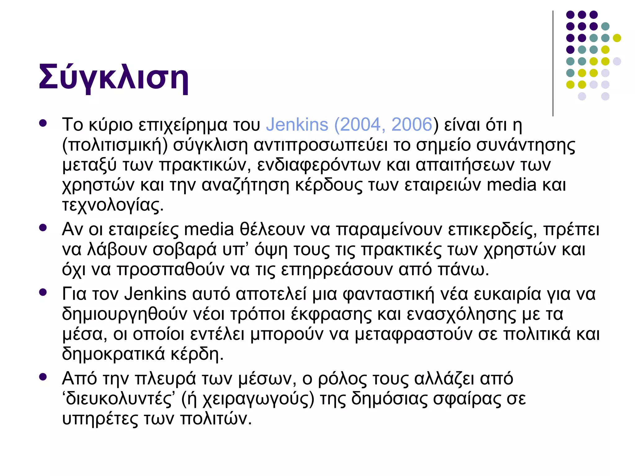 Σύγκλιση Το κύριο επιχείρημα του  Jenkins  (2004, 2006 ) είναι ότι η (πολιτισμική) σύγκλιση αντιπροσωπεύει το σημείο συνάντησης μεταξύ των πρακτικών, ενδιαφερόντων και απαιτήσεων των χρηστών και την αναζήτηση κέρδους των εταιρειών  media  και τεχνολογίας.  Αν οι εταιρείες  media  θέλεουν να παραμείνουν επικερδείς, πρέπει να λάβουν σοβαρά υπ’ όψη τους τις πρακτικές των χρηστών και όχι να προσπαθούν να τις επηρρεάσουν από πάνω.  Για τον  Jenkins  αυτό αποτελεί μια φανταστική νέα ευκαιρία για να δημιουργηθούν νέοι τρόποι έκφρασης και ενασχόλησης με τα μέσα, οι οποίοι εντέλει μπορούν να μεταφραστούν σε πολιτικά και δημοκρατικά κέρδη .  Από την πλευρά των μέσων, ο ρόλος τους αλλάζει από ‘διευκολυντές’ (ή χειραγωγούς) της δημόσιας σφαίρας σε υπηρέτες των πολιτών.  