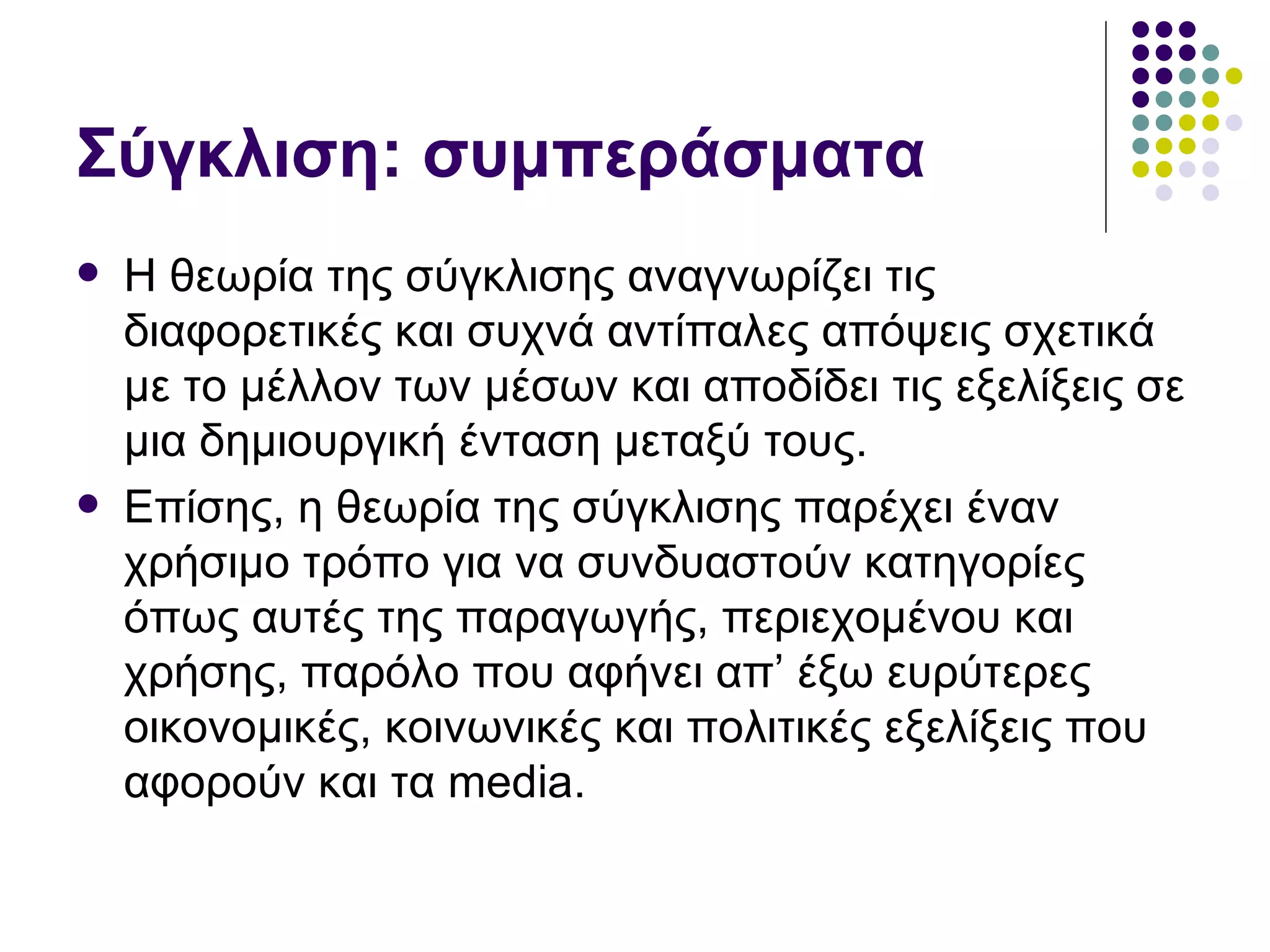 Σύγκλιση: συμπεράσματα Η θεωρία της σύγκλισης αναγνωρίζει τις διαφορετικές και συχνά αντίπαλες απόψεις σχετικά με το μέλλον των μέσων και αποδίδει τις εξελίξεις σε μια δημιουργική ένταση μεταξύ τους.  Επίσης, η θεωρία της σύγκλισης παρέχει έναν χρήσιμο τρόπο για να συνδυαστούν κατηγορίες όπως αυτές της παραγωγής, περιεχομένου και χρήσης, παρόλο που αφήνει απ’ έξω ευρύτερες οικονομικές, κοινωνικές και πολιτικές εξελίξεις που αφορούν και τα  media.  