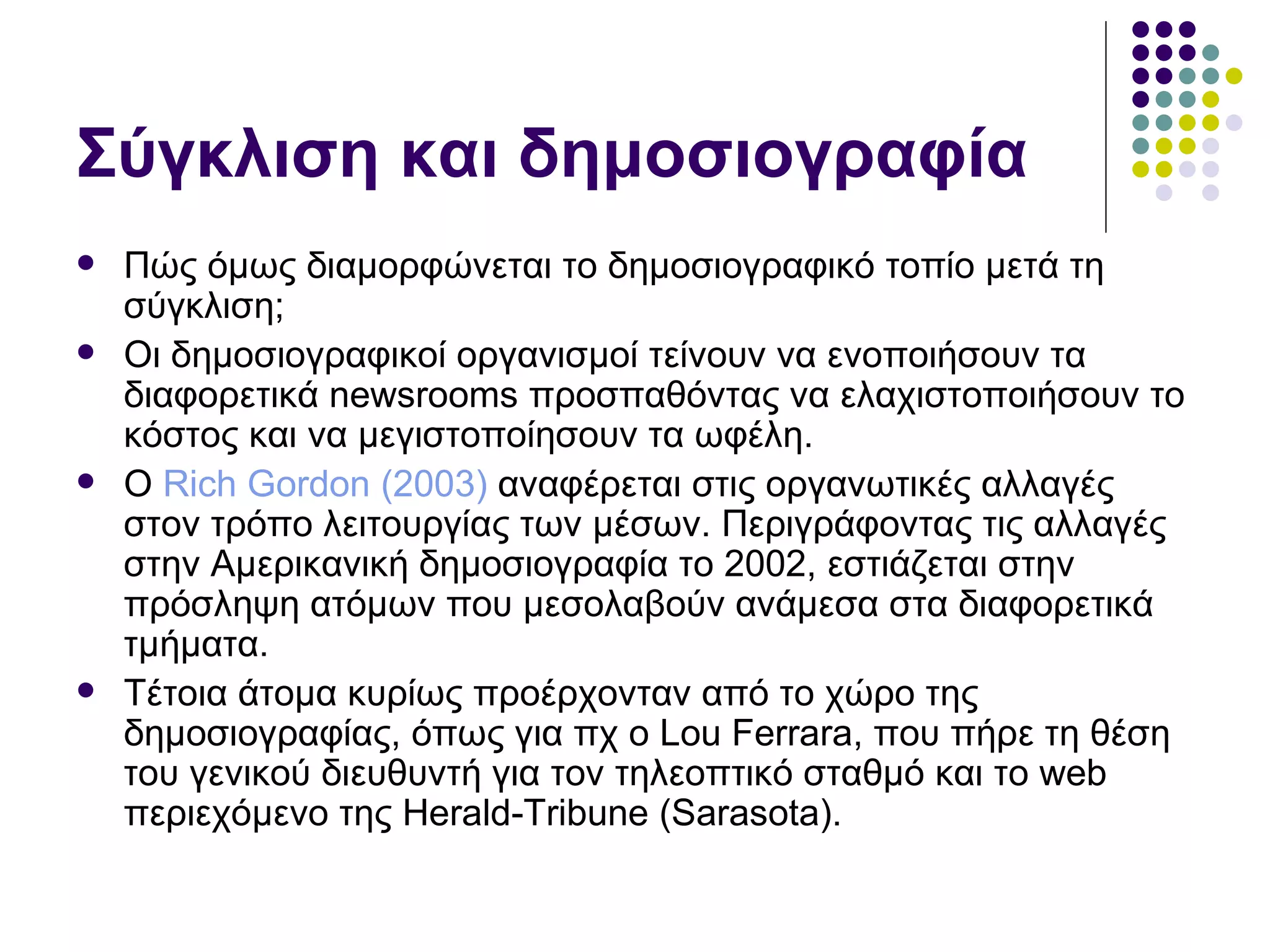 Σύγκλιση και δημοσιογραφία Πώς όμως διαμορφώνεται το δημοσιογραφικό τοπίο μετά τη σύγκλιση; Οι δημοσιογραφικοί οργανισμοί τείνουν να ενοποιήσουν τα διαφορετικά  newsrooms  προσπαθόντας να ελαχιστοποιήσουν το κόστος και να μεγιστοποίησουν τα ωφέλη.  Ο  Rich Gordon (2003)  αναφέρεται στις οργανωτικές αλλαγές στον τρόπο λειτουργίας των μέσων. Περιγράφοντας τις αλλαγές στην Αμερικανική δημοσιογραφία το 2002, εστιάζεται στην πρόσληψη ατόμων που μεσολαβούν ανάμεσα στα διαφορετικά τμήματα. Τέτοια άτομα κυρίως προέρχονταν από το χώρο της δημοσιογραφίας, όπως για πχ ο  Lou Ferrara , που πήρε τη θέση του γενικού διευθυντή για τον τηλεοπτικό σταθμό και το  web  περιεχόμενο της  Herald-Tribune (Sarasota). 