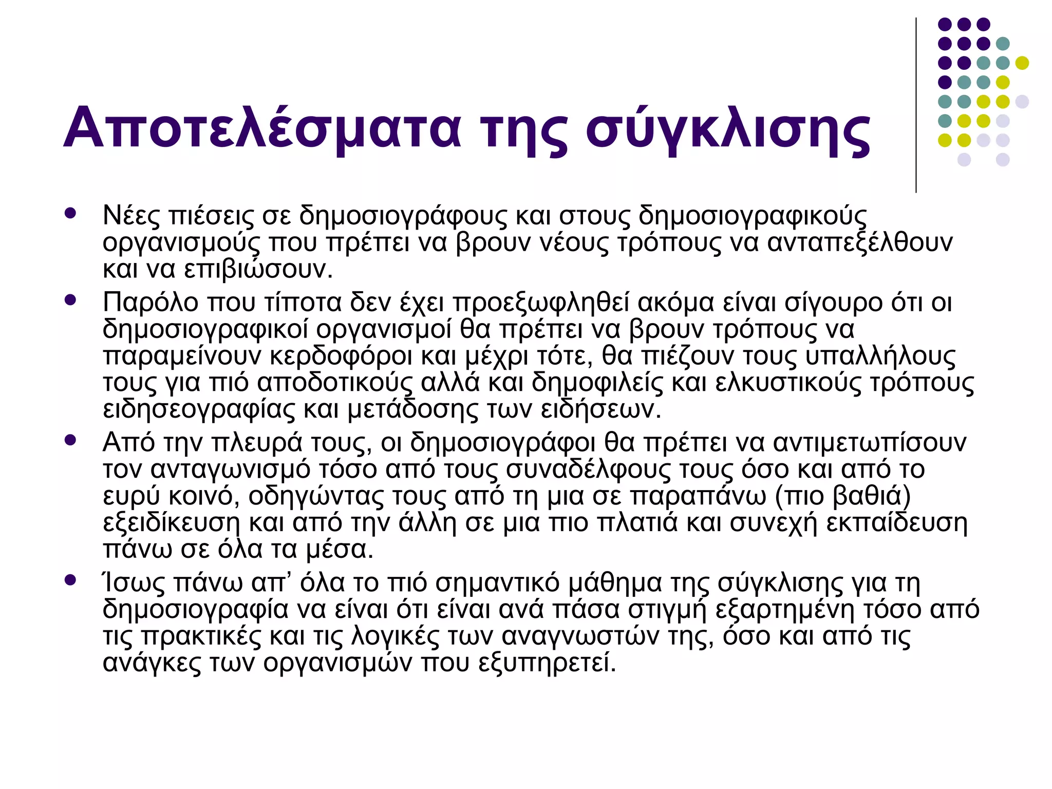 Αποτελέσματα της σύγκλισης Νέες πιέσεις σε δημοσιογράφους και στους δημοσιογραφικούς οργανισμούς που πρέπει να βρουν νέους τρόπους να ανταπεξέλθουν και να επιβιώσουν. Παρόλο που τίποτα δεν έχει προεξωφληθεί ακόμα είναι σίγουρο ότι οι δημοσιογραφικοί οργανισμοί θα πρέπει να βρουν τρόπους να παραμείνουν κερδοφόροι και μέχρι τότε, θα πιέζουν τους υπαλλήλους τους για πιό αποδοτικούς αλλά και δημοφιλείς και ελκυστικούς τρόπους ειδησεογραφίας και μετάδοσης των ειδήσεων. Από την πλευρά τους, οι δημοσιογράφοι θα πρέπει να αντιμετωπίσουν τον ανταγωνισμό τόσο από τους συναδέλφους τους όσο και από το ευρύ κοινό, οδηγώντας τους από τη μια σε παραπάνω (πιο βαθιά) εξειδίκευση και από την άλλη σε μια πιο πλατιά και συνεχή εκπαίδευση πάνω σε όλα τα μέσα.  Ίσως πάνω απ’ όλα το πιό σημαντικό μάθημα της σύγκλισης για τη δημοσιογραφία να είναι ότι είναι ανά πάσα στιγμή εξαρτημένη τόσο από τις πρακτικές και τις λογικές των αναγνωστών της, όσο και από τις ανάγκες των οργανισμών που εξυπηρετεί.  