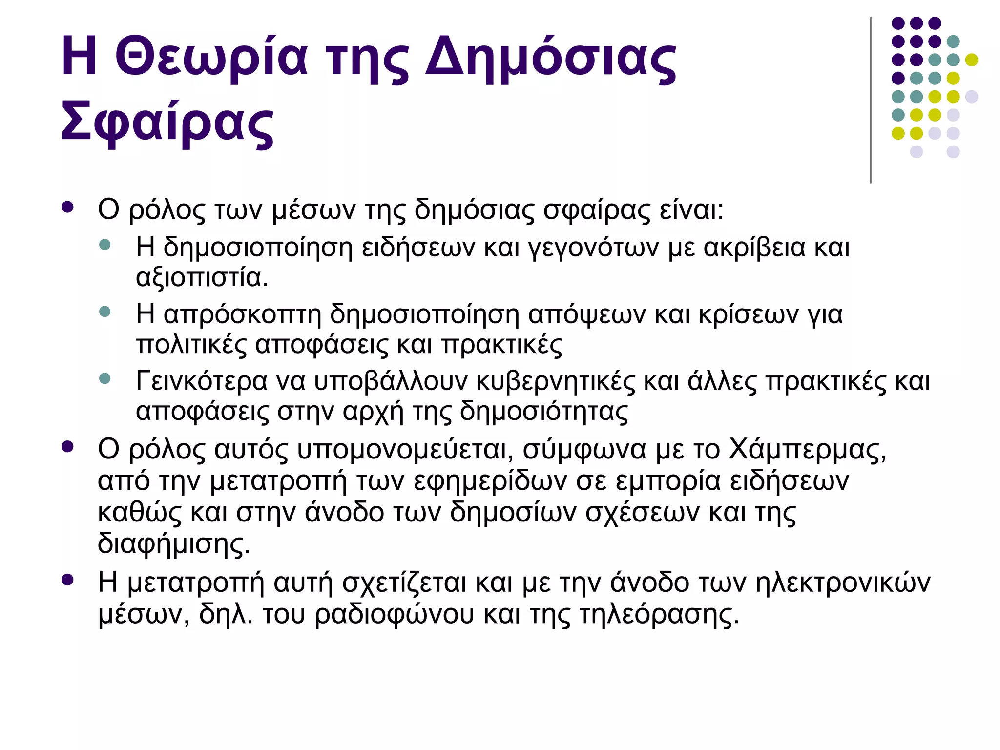 Η Θεωρία της Δημόσιας Σφαίρας Ο ρόλος των μέσων της δημόσιας σφαίρας είναι: Η δημοσιοποίηση ειδήσεων και γεγονότων με ακρίβεια και αξιοπιστία.  Η απρόσκοπτη δημοσιοποίηση απόψεων και κρίσεων για πολιτικές αποφάσεις και πρακτικές Γεινκότερα να υποβάλλουν κυβερνητικές και άλλες πρακτικές και αποφάσεις στην αρχή της δημοσιότητας Ο ρόλος αυτός υπομονομεύεται, σύμφωνα με το Χάμπερμας, από την μετατροπή των εφημερίδων σε εμπορία ειδήσεων καθώς και στην άνοδο των δημοσίων σχέσεων και της διαφήμισης.  Η μετατροπή αυτή σχετίζεται και με την άνοδο των ηλεκτρονικών μέσων, δηλ. του ραδιοφώνου και της τηλεόρασης.  