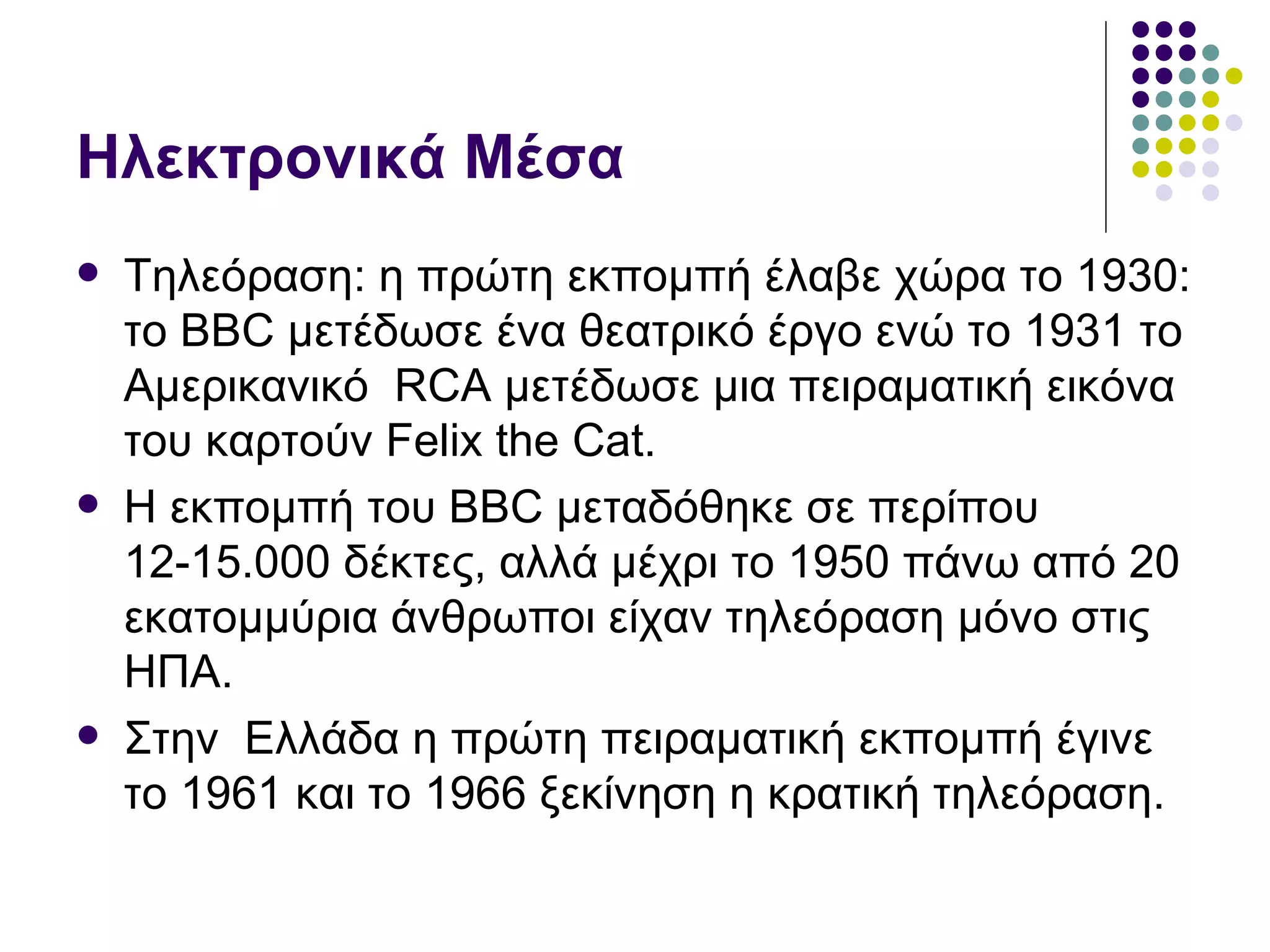 Ηλεκτρονικά Μέσα Τηλεόραση: η πρώτη εκπομπή έλαβε χώρα το 1930 :  το  BBC  μετέδωσε ένα θεατρικό έργο ενώ το 1931 το Αμερικανικό  RCA  μετέδωσε μια πειραματική εικόνα του καρτούν  Felix the Cat.  Η εκπομπή του  BBC  μεταδόθηκε σε περίπου 1 2-15 . 000  δέκτες, αλλά μέχρι το 1950 πάνω από 20 εκατομμύρια άνθρωποι είχαν τηλεόραση μόνο στις ΗΠΑ. Στην  Ελλάδα η πρώτη πειραματική εκπομπή έγινε το 1961 και το 1966 ξεκίνηση η κρατική τηλεόραση.  