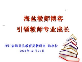 　  海盐教师博客   引领教师专业成长 浙江省海盐县教育局教研室 陆李松 2008 年 12 月 21 日 