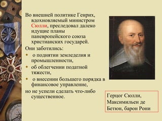 Во внешней политике Генрих, вдохновляемый министром  Сюлли , преследовал далеко идущие планы паневропейского союза христианских государей. Они заботились: о поднятии земледелия и промышленности,  об облегчении податной тяжести, о внесении большего порядка в финансовое управление,  но не успели сделать что-либо существенное.  Г ерцог Сюлли, Максимильен де Бетюн, барон Рони  