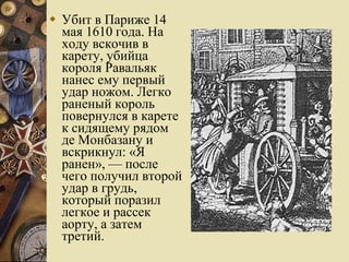 Убит в Париже 14 мая 1610 года. На ходу вскочив в карету, убийца короля Равальяк нанес ему первый удар ножом. Легко раненый король повернулся в карете к сидящему рядом де Монбазану и вскрикнул: «Я ранен», — после чего получил второй удар в грудь, который поразил легкое и рассек аорту, а затем третий. 