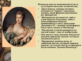 Помпадур внесла неоценимый вклад в культурное наследие человечества: Бриллианты, огранка которых называется “маркиз” (овальные камни), своей формой напоминают рот фаворитки.  Шампанское разливается либо в узкие бокалы-тюльпаны, либо в конусообразные бокалы, появившиеся в эпоху правления Людовика XV - именно такой формы была грудь мадам де Помпадур.  Маленькая сумочка ридикюль из мягкой кожи - тоже ее изобретение.  Она ввела в моду высокие каблуки и высокие прически, потому что была маленького роста. Прекрасные нежные розы, ее любимый цветок, который маркиза сажала, где только могла, со временем были названы “розами Помпадур”. 