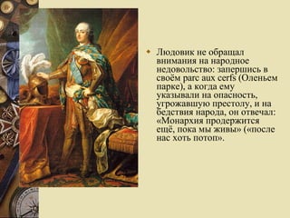 Людовик не обращал внимания на народное недовольство: запершись в своём parc aux cerfs (Оленьем парке), а когда ему указывали на опасность, угрожавшую престолу, и на бедствия народа, он отвечал: «Монархия продержится ещё, пока мы живы» («после нас хоть потоп».  