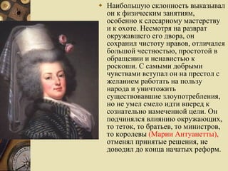 Наибольшую склонность выказывал он к физическим занятиям, особенно к слесарному мастерству и к охоте. Несмотря на разврат окружавшего его двора, он сохранил чистоту нравов, отличался большой честностью, простотой в обращении и ненавистью к роскоши. С самыми добрыми чувствами вступал он на престол с желанием работать на пользу народа и уничтожить существовавшие злоупотребления, но не умел смело идти вперед к сознательно намеченной цели. Он подчинялся влиянию окружающих, то теток, то братьев, то министров, то королевы  (Марии Антуанетты),  отменял принятые решения, не доводил до конца начатых реформ.  