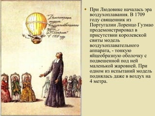 При Людовике началась эра воздухоплавания. В 1709 году священник из Португалии Лоренцо Гузмао продемонстрировал в присутствии королевской свиты модель воздухоплавательного аппарата, - тонкую яйцеобразную оболочку с подвешенной под ней маленькой жаровней. При одном из испытаний модель поднялась даже в воздух на 4 метра. 