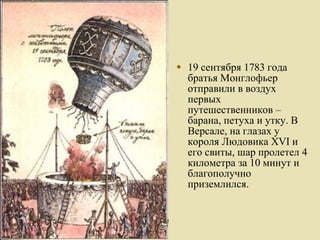 19 сентября 1783 года братья Монглофьер отправили в воздух первых путешественников – барана, петуха и утку. В Версале, на глазах у короля Людовика XVI и его свиты, шар пролетел 4 километра за 10 минут и благополучно приземлился. 