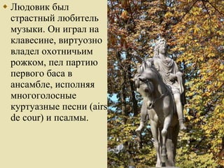 Людовик был страстный любитель музыки. Он играл на клавесине, виртуозно владел охотничьим рожком, пел партию первого баса в ансамбле, исполняя многоголосные куртуазные песни (airs de cour) и псалмы. 