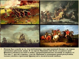 Неккер был удалён за то, что опубликовал государственный бюджет, не скрыв громадных расходов двора. В это время Франция ещё более ухудшила свои финансы вмешательством в войну североамериканских колоний за свободу от Англии. С другой стороны, участие Франции в основании новой республики, только усилило стремление французов к политической свободе.  