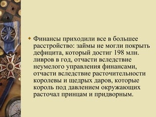 Финансы приходили все в большее расстройство: займы не могли покрыть дефицита, который достиг 198 млн. ливров в год, отчасти вследствие неумелого управления финансами, отчасти вследствие расточительности королевы и щедрых даров, которые король под давлением окружающих расточал принцам и придворным.  