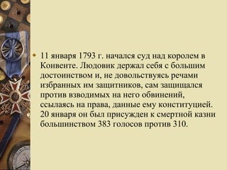 11 января 1793 г. начался суд над королем в Конвенте. Людовик держал себя с большим достоинством и, не довольствуясь речами избранных им защитников, сам защищался против взводимых на него обвинений, ссылаясь на права, данные ему конституцией. 20 января он был присужден к смертной казни большинством 383 голосов против 310. 