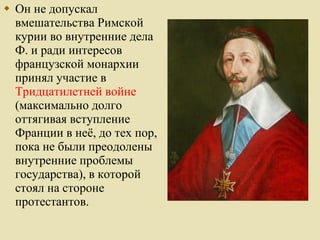 Он не допускал вмешательства Римской курии во внутренние дела Ф. и ради интересов французской монархии принял участие в  Тридцатилетней войне  (максимально долго оттягивая вступление Франции в неё, до тех пор, пока не были преодолены внутренние проблемы государства), в которой стоял на стороне протестантов.  