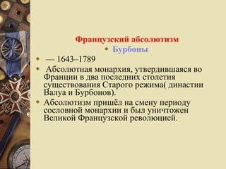 Французский абсолютизм Бурбоны  —  1643–1789 Абсолютная монархия, утвердившаяся во Франции в два последних столетия существования Старого режима( династии Валуа и Бурбонов).  Абсолютизм пришёл на смену периоду сословной монархии и был уничтожен Великой Французской революцией. 
