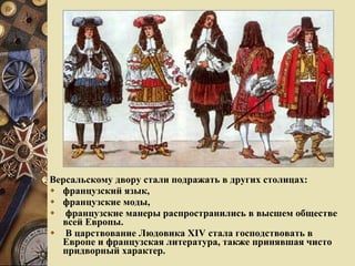 Версальскому двору стали подражать в других столицах: французский язык,  французские моды, французские манеры распространились в высшем обществе всей Европы. В царствование Людовика XIV стала господствовать в Европе и французская литература, также принявшая чисто придворный характер.  