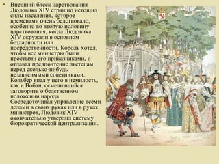 Внешний блеск царствования Людовика XIV страшно истощил силы населения, которое временами очень бедствовало, особенно во вторую половину царствования, когда Людовика XIV окружали в основном бездарности или посредственности. Король хотел, чтобы все министры были простыми его приказчиками, и отдавал предпочтение льстецам перед сколько-нибудь независимыми советниками. Кольбер впал у него в немилость, как и Вобан, осмелившийся заговорить о бедственном положении народа. Сосредоточивая управление всеми делами в своих руках или в руках министров, Людовик XIV окончательно утвердил систему бюрократической централизации.  