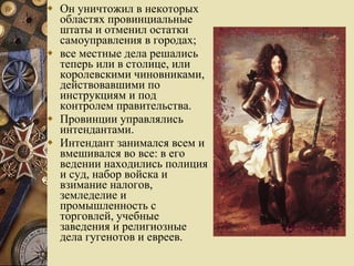 Он уничтожил в некоторых областях провинциальные штаты и отменил остатки самоуправления в городах;  все местные дела решались теперь или в столице, или королевскими чиновниками, действовавшими по инструкциям и под контролем правительства.  Провинции управлялись интендантами.  Интендант занимался всем и вмешивался во все: в его ведении находились полиция и суд, набор войска и взимание налогов, земледелие и промышленность с торговлей, учебные заведения и религиозные дела гугенотов и евреев.  