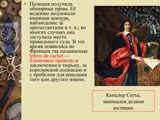 Полиция получила обширные права. Её ведению подлежали книжная цензура, наблюдение за протестантами и т. п.; во многих случаях она заступала место правильного суда. В это время появились во Франции так называемые  lettres de cachet  —  бланковые приказы  о заключении в тюрьму, за королевской подписью и с пробелом для вписания того или другого имени.  Канцлер Сегье, занимался делами юстиции 