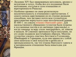 Людовик XIV был правоверным католиком, дружил с иезуитами и хотел, чтобы все его подданные были католиками, отступая в этом отношении от веротерпимости Ришельё. Особенно проявил он свою религиозную исключительность в отношении к протестантам. С самого начала царствования он их стеснял разными способами, чем заставил почти всю гугенотскую аристократию вернуться в лоно католической церкви. В 1685 г. он совсем  отменил Нантский эдикт . Для насильственного обращения гугенотов были пущены в ход военные постои в их жилищах (драгонады), а когда гонимые за веру стали эмигрировать, их ловили и вешали. В Севеннах произошло было восстание, но его скоро подавили жесточайшим образом. Многим гугенотам удалось спастись бегством в Голландию, Швейцарию и Германию, куда они принесли с собой свои капиталы и своё искусство в ремёслах и промышленности, так что отмена Нантского эдикта и в материальном отношении была невыгодна для Франции.  