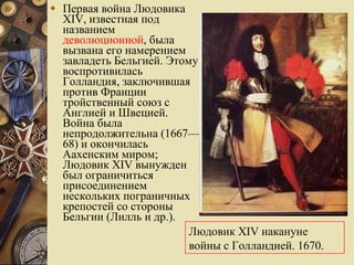 Первая война Людовика XIV, известная под названием  деволюционной , была вызвана его намерением завладеть Бельгией. Этому воспротивилась Голландия, заключившая против Франции тройственный союз с Англией и Швецией. Война была непродолжительна (1667—68) и окончилась Аахенским миром; Людовик XIV вынужден был ограничиться присоединением нескольких пограничных крепостей со стороны Бельгии (Лилль и др.).  Людовик XIV накануне войны с Голландией. 1670.  